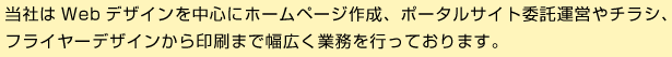 当社はWebデザインを中心にホームページ作成、ポータルサイト委託運営やチラシ、フライヤーデザインから印刷まで幅広く業務を行っております。